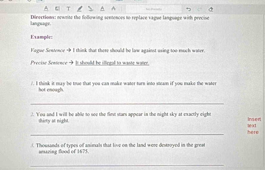 A T No Presets 
Directions: rewrite the following sentences to replace vague language with precise 
language. 
Example: 
Vague Sentence → I think that there should be law against using too much water. 
Precise Sentence It should be illegal to waste water. 
/. I think it may be true that you can make water turn into steam if you make the water 
hot enough. 
_ 
2. You and I will be able to see the first stars appear in the night sky at exactly eight 
thirty at night. Insert 
text 
_ 
here 
3. Thousands of types of animals that live on the land were destroyed in the great 
amazing flood of 1675. 
_