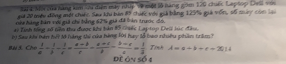 Bài 4, Mội của hàng kim khi diện máy nhập về một lỗ háng gồm 120 chiếc Laptop Dell với
giá 20 triệu đồng một chiếc. Sau khi bản 85 chiếc với giả bằng 125% giá vốn, số máy còn lại
cửa hàng bản với giá chỉ bằng 62% giá đã bản trước đó,
a) Tính tổng số tiền thu được khi bản 85 chiếc Laptop Dell lúc đầu.
b) Sau khi bản hết lõ hàng thi của hàng lời hay lỗ bao nhiều phần trăm?
Bải 5. Cho  1/a + 1/b /  1/c = (a+b)/c - (a+c)/b - (b+c)/a = 1/3  Tính A=a+b+c+2014
Đề ôn số 4