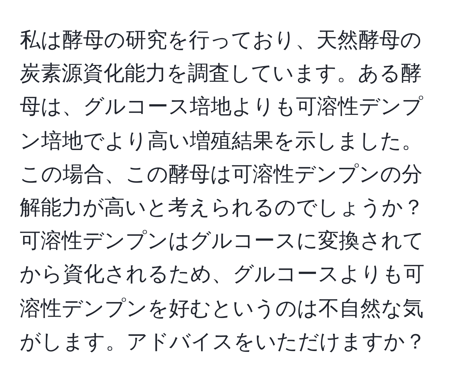 私は酵母の研究を行っており、天然酵母の炭素源資化能力を調査しています。ある酵母は、グルコース培地よりも可溶性デンプン培地でより高い増殖結果を示しました。この場合、この酵母は可溶性デンプンの分解能力が高いと考えられるのでしょうか？可溶性デンプンはグルコースに変換されてから資化されるため、グルコースよりも可溶性デンプンを好むというのは不自然な気がします。アドバイスをいただけますか？