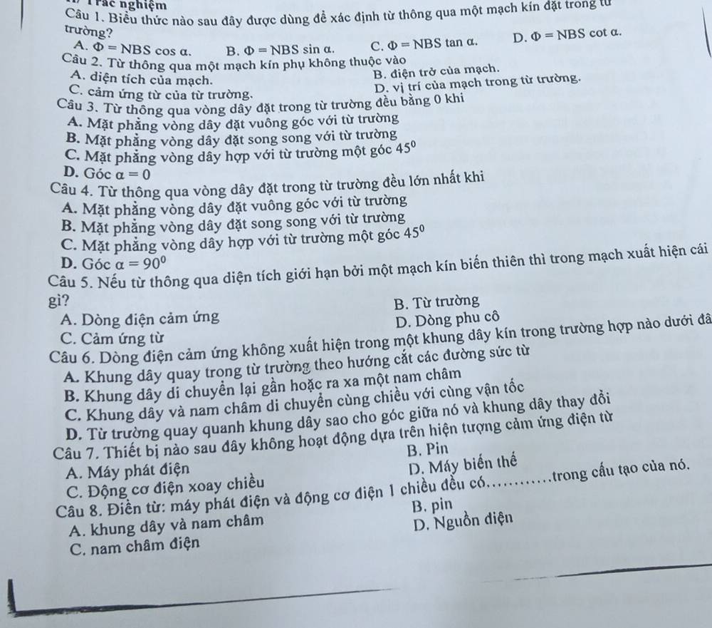 Trác nghiệm
Câu 1. Biểu thức nào sau đây được dùng để xác định từ thông qua một mạch kin đặt trong tư
trường? cot a.
A. Phi =NBS cos a. B. Phi =NBSsin alpha . C. Phi =NBS tan α. D. Phi =NBS
Câu 2. Từ thông qua một mạch kín phụ không thuộc vào
A. diện tích của mạch.
B. điện trở của mạch.
C. cảm ứng từ của từ trường.
D. vị trí của mạch trong từ trường.
Câu 3. Từ thông qua vòng dây đặt trong từ trường đều bằng 0 khi
A. Mặt phẳng vòng dây đặt vuông góc với từ trường
B. Mặt phẳng vòng dây đặt song song với từ trường
C. Mặt phẳng vòng dây hợp với từ trường một góc 45°
D. Góc alpha =0
Câu 4. Từ thông qua vòng dây đặt trong từ trường đều lớn nhất khi
A. Mặt phẳng vòng dây đặt vuông góc với từ trường
B. Mặt phẳng vòng dây đặt song song với từ trường
C. Mặt phẳng vòng dây hợp với từ trường một góc 45°
D. Góc alpha =90°
Câu 5. Nếu từ thông qua diện tích giới hạn bởi một mạch kín biến thiên thì trong mạch xuất hiện cái
gì? B. Từ trường
A. Dòng điện cảm ứng
D. Dòng phu cô
C. Cảm ứng từ
Câu 6. Dòng điện cảm ứng không xuất hiện trong một khung dây kín trong trường hợp nào dưới đã
A. Khung dây quay trong từ trường theo hướng cắt các đường sức từ
B. Khung dây di chuyền lại gần hoặc ra xa một nam châm
C. Khung dây và nam châm di chuyền cùng chiều với cùng vận tốc
D. Từ trường quay quanh khung dây sao cho góc giữa nó và khung dây thay đồi
Câu 7. Thiết bị nào sau đây không hoạt động dựa trên hiện tượng cảm ứng điện từ
A. Máy phát điện B. Pin
C. Động cơ điện xoay chiều D. Máy biến thế
Câu 8. Điền từ: máy phát điện và động cơ điện 1 chiều đều có............trong cầu tạo của nó.
A. khung dây và nam châm B. pin
D. Nguồn diện
C. nam châm điện