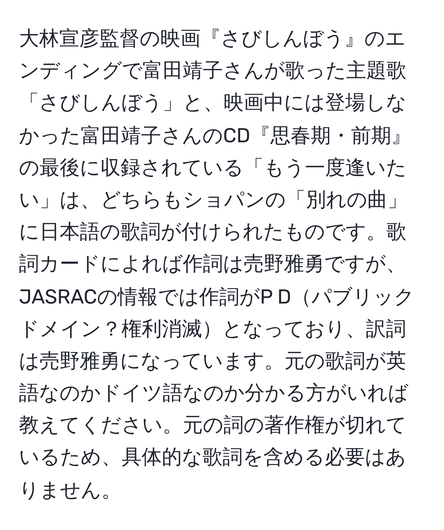 大林宣彦監督の映画『さびしんぼう』のエンディングで富田靖子さんが歌った主題歌「さびしんぼう」と、映画中には登場しなかった富田靖子さんのCD『思春期・前期』の最後に収録されている「もう一度逢いたい」は、どちらもショパンの「別れの曲」に日本語の歌詞が付けられたものです。歌詞カードによれば作詞は売野雅勇ですが、JASRACの情報では作詞がP Dパブリックドメイン？権利消滅となっており、訳詞は売野雅勇になっています。元の歌詞が英語なのかドイツ語なのか分かる方がいれば教えてください。元の詞の著作権が切れているため、具体的な歌詞を含める必要はありません。