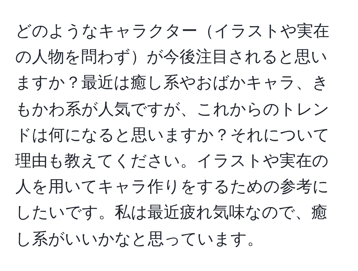 どのようなキャラクターイラストや実在の人物を問わずが今後注目されると思いますか？最近は癒し系やおばかキャラ、きもかわ系が人気ですが、これからのトレンドは何になると思いますか？それについて理由も教えてください。イラストや実在の人を用いてキャラ作りをするための参考にしたいです。私は最近疲れ気味なので、癒し系がいいかなと思っています。