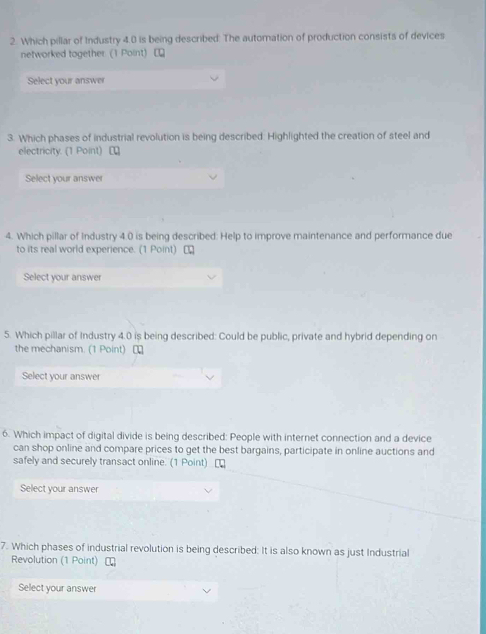 Which pillar of Industry 4.0 is being described: The automation of production consists of devices 
networked together. (1 Point) [ 
Select your answer 
3. Which phases of industrial revolution is being described: Highlighted the creation of steel and 
electricity. (1 Point) [ 
Select your answer 
4. Which pillar of Industry 4.0 is being described: Help to improve maintenance and performance due 
to its real world experience. (1 Point) [ 
Select your answer 
5. Which pillar of Industry 4.0 is being described: Could be public, private and hybrid depending on 
the mechanism. (1 Point) ₹ 
Select your answer 
6. Which impact of digital divide is being described: People with internet connection and a device 
can shop online and compare prices to get the best bargains, participate in online auctions and 
safely and securely transact online. (1 Point) 
Select your answer 
7. Which phases of industrial revolution is being described: It is also known as just Industrial 
Revolution (1 Point) 
Select your answer
