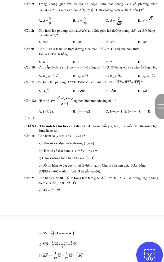 Trong không gian với hệ tọa độ Oxyz, cho mặt phăng (P) có phương trình:
3x+4y+2z+4=0 và điểm A(1;-2;3). Tính khoảng cách d từ A đến (P).
A. d= 5/9 . B. d= 5/29 . C. d= 5/sqrt(29) . D. d= sqrt(5)/3 .
Câu 8: Cho hình lập phương ABCD.A'' B'C'D'. Góc giữa hai đường thẳng AA' và BD bằng
bao nhiêu độ?
A. 30°. B. 60°. C. 45°. D. 90°.
Câu 9: Cho a và b là hai số thực dương thỏa mãn ab^2=9. Giá trị của biểu thức
log _3a+2log _3 b bằng
A. 6 . B. 3 . C. 2 . D. 1 .
Câu 10: Cho cấp số cộng (u_n) có u_1=-2 và công sai d=3. Số hạng u_10 của cấp số cộng bằng.
A. u_10=-2.3^9. B. u_10=25. C. u_10=28. D. u_10=-29.
Câu 11: Cho hình lập phương ABCD.A'B'C'D' với AB=4. Tính |vector AB+vector B'C'+vector AA'| ?
A. 4sqrt(2). B. 2sqrt(10). C. sqrt(10). D. 4sqrt(3).
Câu 12: Hàm số y= (x^2-3x+5)/x+1  nghịch biển trên khoảng nào ?
A. (-4;2). B. (-∈fty ;-2). C. (-∈fty ;-1) và (-1;+∈fty ). D.
(-4;-1).
PHÀN II. Thí sinh trã lời từ câu 1 đến câu 4. Trong mỗi ý a, b, c, d, ở mỗi câu, thí sinh chọn
đúng hoặc sai.
Câu 1: Cho hàm số y=x^3+3x^2-9x+15.
a) Hàm số xác định trên khoảng (1;+∈fty ).
b) Hàm số có đạo hàm là y'=3x^2+6x+9.
c) Hàm số đồng biến trên khoảng (-3;1).
d) Đồ thị hàm số đạt cực trị tại 2 điểm A, B . Chu vi của tam giác OAB bằng
3sqrt(193)+4sqrt(65)+sqrt(101) (với O là gốc tọa độ).
Câu 2: Cho tứ diện SABC , G là trọng tâm tam giác ABC và M , I, E , K tương ứng là trung
diểm của SA , AB , SI , CG .
a) vector AS-vector IB=vector SI.
b) vector SG= 1/3 (vector SA+vector SB+vector SC).
c) vector MG= 1/6 vector SA+ 1/3 vector SB+ 1/3 vector SC.
d) vector EK=- 1/12 vector SA- 1/12 vector SB+ 2/3 vector SC