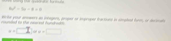 sone using the quadratc formule
6u^2-5u-8=0
Write your answers as integers, proper or improper fractions in simplest form, or decimels 
rounded to the nearest hundredth.
u=□° 91 u=□