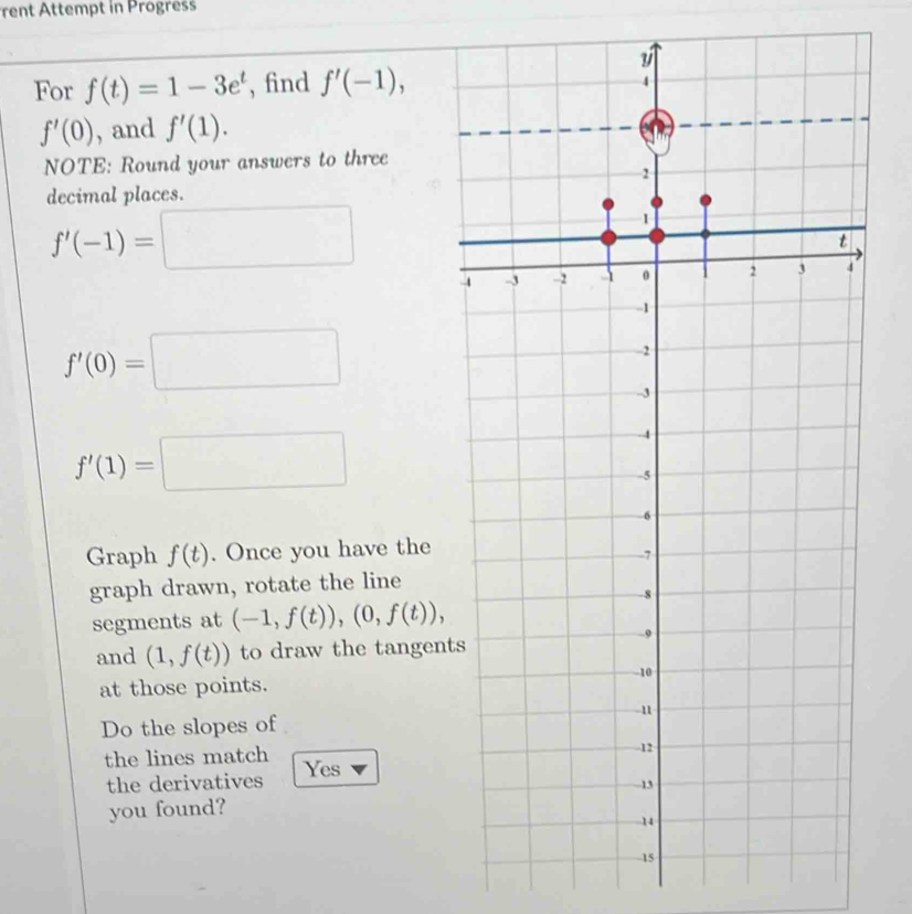 rent Attempt in Progress 
For f(t)=1-3e^t , find f'(-1),
f'(0) , and f'(1). 
NOTE: Round your answers to three 
decimal places.
f'(-1)=□
f'(0)=□
f'(1)=□
Graph f(t). Once you have the 
graph drawn, rotate the line 
segments at (-1,f(t)),(0,f(t)), 
and (1,f(t)) to draw the tangen 
at those points. 
Do the slopes of 
the lines match Yes 
the derivatives 
you found?