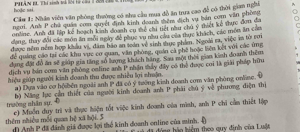 PHÀN II. Thí sinh trả lời tử cầu 1 đến cầu 4. Hông 
hoặc sai. 
Câu 1: Nhân viên văn phòng thường có nhu cầu mua đồ ăn trưa cao để có thời gian nghi A 
ngơi. Anh P chủ quán cơm quyết định kinh doanh thêm dịch vụ bán cơm văn phòng 
online. Anh đã lập kế hoạch kinh doanh cụ thể chi tiết như chú ý thiết kế thực đơn da 
dang, thay đổi các món ăn mỗi ngày để phục vụ nhu câu của thực khách, các món ăn cần 
được nêm nềm hợp khẩu vị, đảm bảo an toàn vê sinh thực phâm. Ngoài ra, việc in tờ rơi 
để quảng cáo tại các khu vực cơ quan, văn phòng, quán cả phê hoặc liên kết với các ứng 5
dụng đặt đồ ăn sẽ giúp gia tăng số lượng khách hàng. Sau một thời gian kinh doanh thêm 7 
dịch vụ bán cơm văn phòng online anh P nhận thấy đây có thể được coi là giải pháp hữu 38
3 
hiệu giúp người kinh doanh thu được nhiều lợi nhuận. 
a) Dựa vào cơ hộibên ngoài anh P đã có ý tưởng kinh doanh cơm văn phòng online. 
b) Năng lực cần thiết của người kinh doanh anh P phải chú ý về phương diện thị 
trường nhân sự. 
c) Muốn duy trì và thực hiện tốt việc kinh doanh của mình, anh P chi cần thiết lập 
thêm nhiều mối quan hệ xã hội. 5
d) Anh P đã đánh giá được lợi thế kinh doanh online của mình. 
đ à đã đóng bảo hiểm theo quy định của Luật