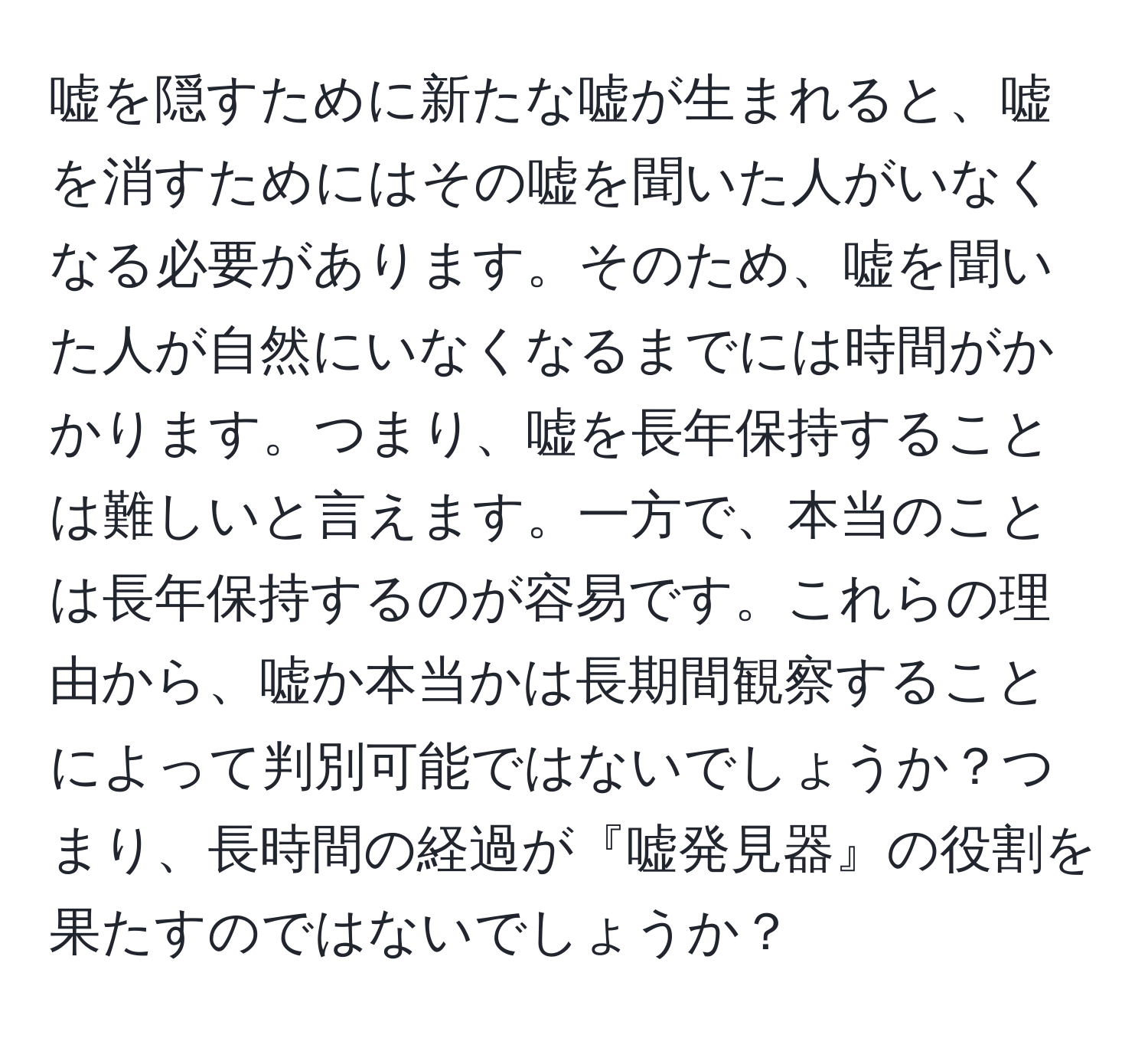 嘘を隠すために新たな嘘が生まれると、嘘を消すためにはその嘘を聞いた人がいなくなる必要があります。そのため、嘘を聞いた人が自然にいなくなるまでには時間がかかります。つまり、嘘を長年保持することは難しいと言えます。一方で、本当のことは長年保持するのが容易です。これらの理由から、嘘か本当かは長期間観察することによって判別可能ではないでしょうか？つまり、長時間の経過が『嘘発見器』の役割を果たすのではないでしょうか？