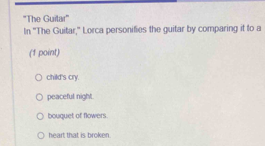 'The Guitar"
In "The Guitar," Lorca personifies the guitar by comparing it to a
(1 point)
child's cry.
peaceful night.
bouquet of flowers.
heart that is broken.