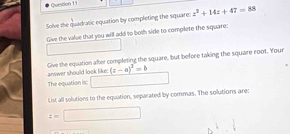 Solve the quadratic equation by completing the square: z^2+14z+47=88
Give the value that you will add to both side to complete the square: 
- 
Give the equation after completing the square, but before taking the square root. Your 
answer should look like: (z-a)^2=b
The equation is: □ 
List all solutions to the equation, separated by commas. The solutions are:
z=□