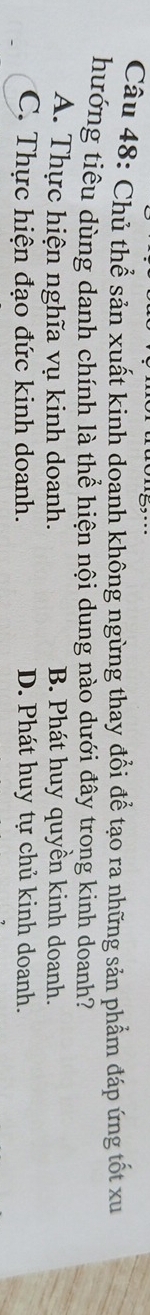 Chủ thể sản xuất kinh doanh không ngừng thay đổi để tạo ra những sản phẩm đáp ứng tốt xu
hướng tiêu dùng danh chính là thể hiện nội dung nào dưới đây trong kinh doanh?
A. Thực hiện nghĩa vụ kinh doanh. B. Phát huy quyền kinh doanh.
C. Thực hiện đạo đức kinh doanh. D. Phát huy tự chủ kinh doanh.