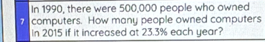 In 1990, there were 500,000 people who owned
7 computers. How many people owned computers 
in 2015 if it increased at 23.3% each year?