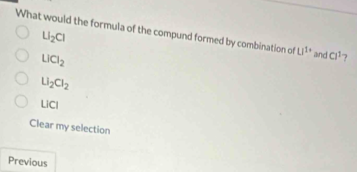 LI_2CI
What would the formula of the compund formed by combination of Li^(1+) and Cl^1 ?
LiCl_2
Li_2Cl_2
LiCl
Clear my selection
Previous