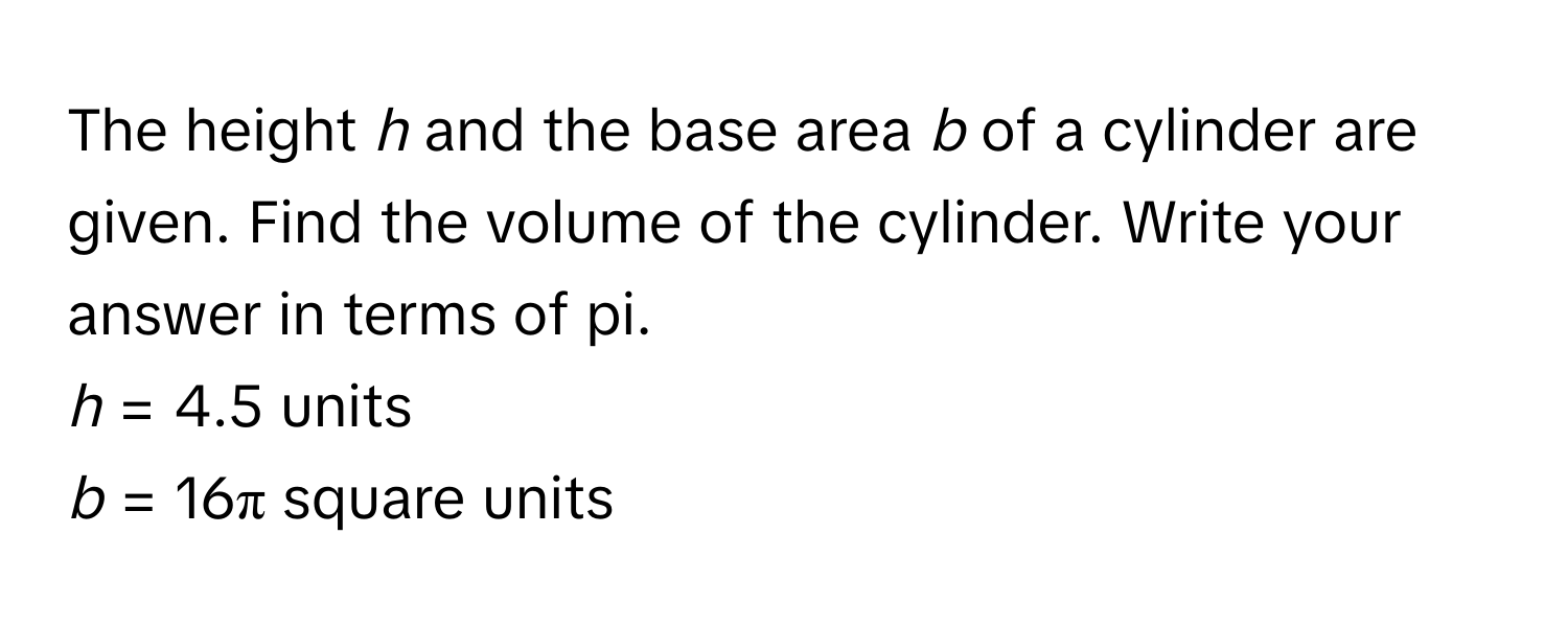 The height *h* and the base area *b* of a cylinder are given. Find the volume of the cylinder. Write your answer in terms of pi. 
*h* = 4.5 units
*b* = 16π square units