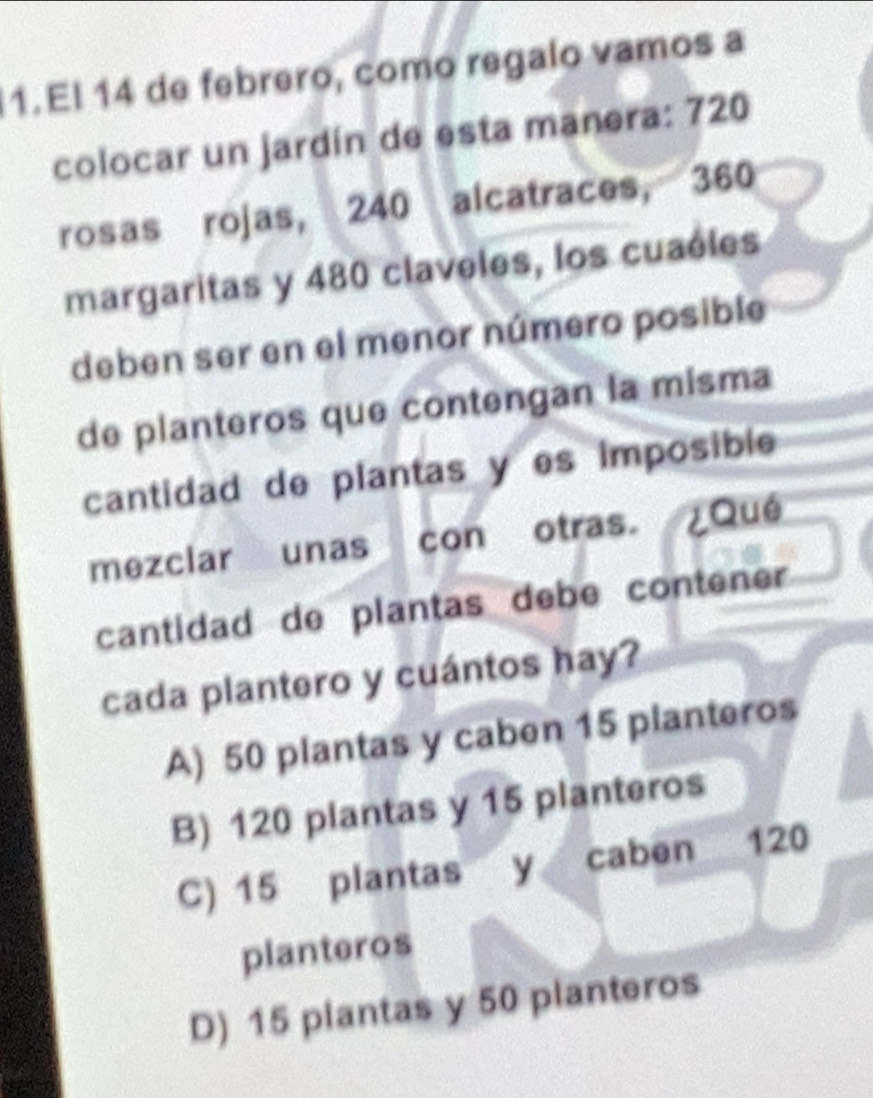 El 14 de febrero, como regalo vamos a
colocar un jardín de esta manera: 720
rosas rojas, 240 alcatraces, 360
margaritas y 480 claveles, los cuaéles
deben ser en el menor número posible
de planteros que contengan la misma
cantidad de plantas y es imposible
mezclar unas con otras. ¿Qué
cantidad de plantas debe contener
cada plantero y cuántos hay?
A) 50 plantas y caben 15 planteros
B) 120 plantas y 15 planteros
C) 15 plantas y caben 120
planteros
D) 15 plantas y 50 planteros