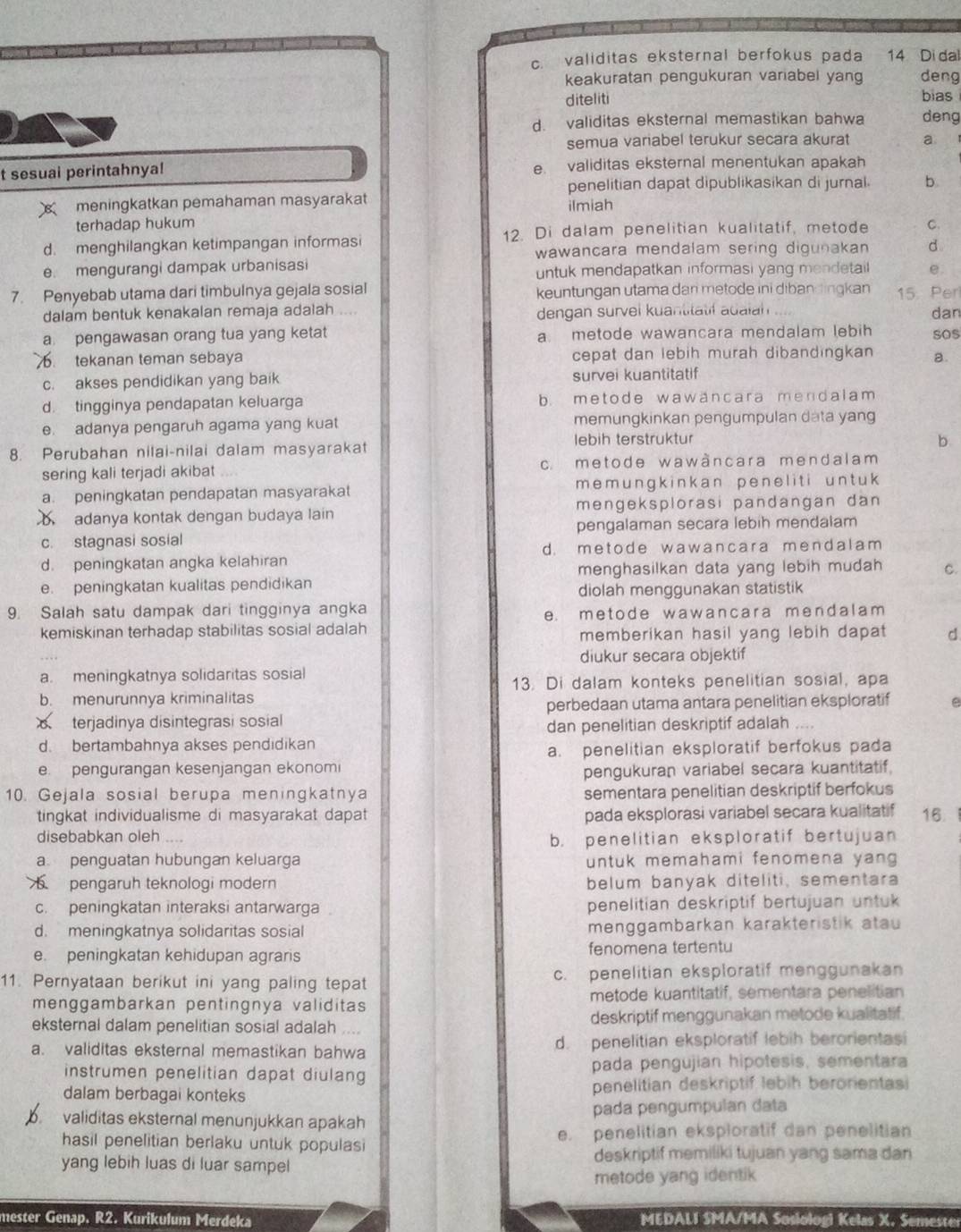 c. validitas eksternal berfokus pada 14 Di da
keakuratan pengukuran variabel yang deng
diteliti bias
d. validitas eksternal memastikan bahwa deng
semua variabel terukur secara akurat a
t sesual perintahnya! e validitas eksternal menentukan apakah
penelitian dapat dipublikasikan di jurnal. b
meningkatkan pemahaman masyarakat
terhadap hukum ilmiah
d. menghilangkan ketimpangan informasi 12. Di dalam penelitian kualitatif, metode C.
wawancara mendalam sering digunakan d
e. mengurangi dampak urbanisasi untuk mendapatkan informasi yang mendetai e.
7. Penyebab utama dari timbulnya gejala sosial keuntungan utama dan metode ini diban lingkan 15. Per
dalam bentuk kenakalan remaja adalah dengan survel kuantitatil adaian dan
a pengawasan orang tua yang ketat a. metode wawancara mendalam lebih sos. tekanan teman sebaya cepat dan lebih murah dibandingkan a.
c. akses pendidikan yang baik survei kuantitatif
d. tingginya pendapatan keluarga b. metode wawäncara mendalam
e. adanya pengaruh agama yang kuat memungkinkan pengumpulan data yang
8. Perubahan nilai-nilai dalam masyarakat lebih terstruktur
b
sering kali terjadi akibat c. metode wawàncara mendalam
a. peningkatan pendapatan masyarakat mem ungk ink an pene l i t i un t u 
adanya kontak dengan budaya lain mengeksplorasi pandangan dan
c. stagnasi sosial pengalaman secara lebih mendalam
d. metode wawancara mendalam
d. peningkatan angka kelahiran
e. peningkatan kualitas pendidikan menghasilkan data yang lebih mudah C.
diolah menggunakan statistik
9. Salah satu dampak dari tingginya angka
e. metode wawancara mendalam 
kemiskinan terhadap stabilitas sosial adalah
memberikan hasil yang lebih dapat d
diukur secara objektif
a. meningkatnya solidaritas sosial
13. Di dalam konteks penelitian sosial, apa
b. menurunnya kriminalitas e
perbedaan utama antara penelitian eksploratif
terjadinya disintegrasi sosial
dan penelitian deskriptif adalah
d. bertambahnya akses pendidikan
a. penelitian eksploratif berfokus pada
e. pengurangan kesenjangan ekonomi
pengukuran variabel secara kuantitatif.
10. Gejala sosial berupa meningkatnya sementara penelitian deskriptif berfokus
tingkat individualisme di masyarakat dapat pada eksplorasi variabel secara kualitatif 16
disebabkan oleh
b. penelitian eksploratif bertujuan
a penguatan hubungan keluarga untuk memahami fenomena yang 
pengaruh teknologi modern belum banyak diteliti, sementara
c. peningkatan interaksi antarwarga penelitian deskriptif bertujuan untuk
d. meningkatnya solidaritas sosial menggambarkan karakteristik atau
e. peningkatan kehidupan agraris fenomena tertentu
11. Pernyataan berikut ini yang paling tepat c. penelitian eksploratif menggunakan
menggambarkan pentingnya validitas metode kuantitatif, sementara penelitian
eksternal dalam penelitian sosial adalah    deskriptif menggunakan metode kualitatif.
a. validitas eksternal memastikan bahwa d. penelitian eksploratif lebih berorientasi
instrumen penelitian dapat diulang pada pengujian hipotesis, sementara
dalam berbagai konteks penelitian deskriptif lebih berorientasi
b validitas eksternal menunjukkan apakah pada pengumpulan data
hasil penelitian berlaku untuk populasi e. penelitian eksploratif dan penelitian
yang lebih luas di luar sampel
deskriptif memiliki tujuan yang sama dan
metode yang identik
mester Genap. R2. Kurikulum Merdeka  MEDALI SMA/MA Sosiologi Kelas X. Semeste