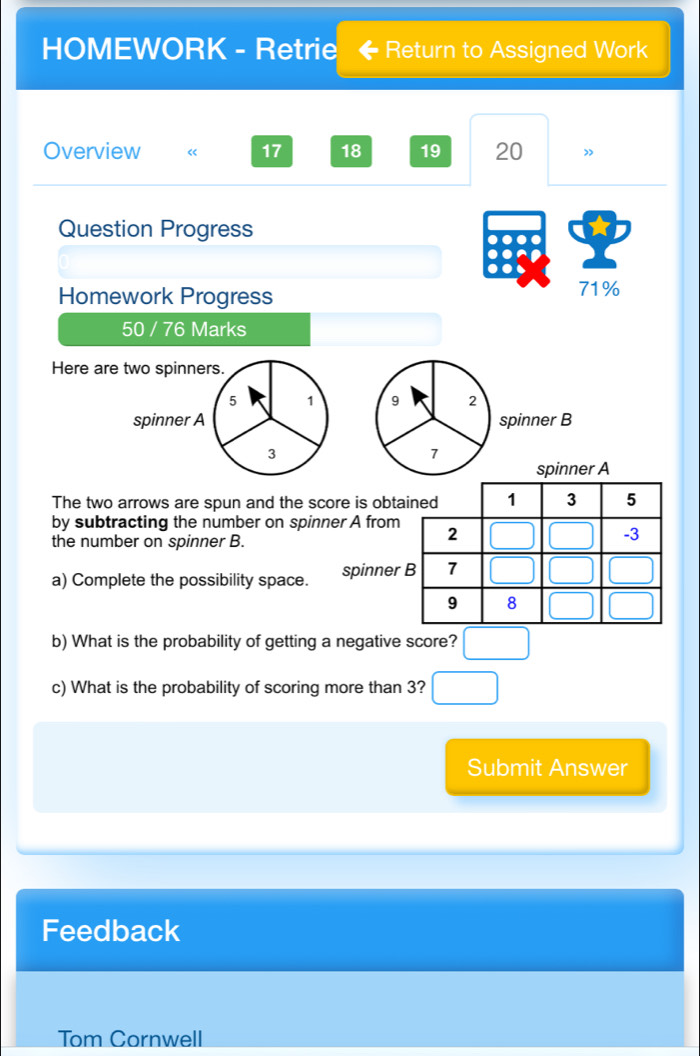 HOMEWORK - Retrie Return to Assigned Work
Overview « 17 18 19 20 ”
Question Progress
Homework Progress 71%
50 / 76 Marks
Here are two spinners.
5 1 9 2
spinner A spinner B
3
7
spinner A
The two arrows are spun and the score is obt
by subtracting the number on spinner A from
the number on spinner B.
a) Complete the possibility space. spinner
b) What is the probability of getting a negative score? □
c) What is the probability of scoring more than 3? □
Submit Answer
Feedback
Tom Cornwell