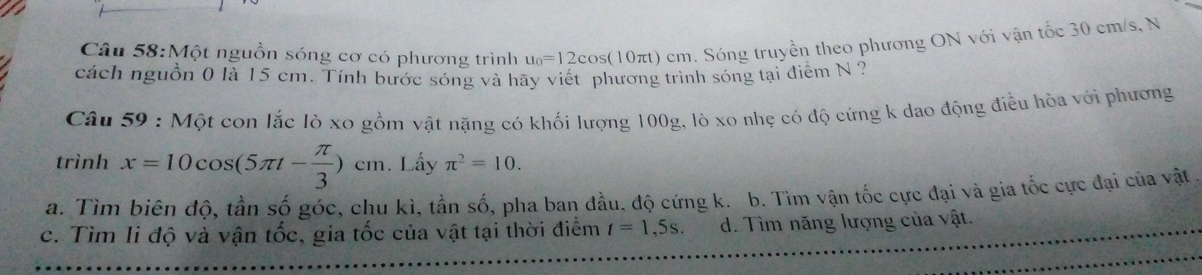 Một nguồn sóng cơ có phương trình u_0=12cos (1 0 π t 0 cm. Sóng truyền theo phương ON với vận tốc 30 cm/s, N
cách nguồn 0 là 15 cm. Tính bước sóng và hãy viết phương trình sóng tại điểm N ?
Câu 59 : Một con lắc lò xo gồm vật nặng có khối lượng 100g, lò xo nhẹ có độ cứng k dao động điều hòa với phương
trình x=10cos (5π t- π /3 )cm. Lấy π^2=10.
a. Tìm biên độ, tần số góc, chu kì, tần số, pha ban đầu, độ cứng k. b. Tìm vận tốc cực đại và gia tốc cực đại của vật.
c. Tìm li độ và vận tốc, gia tốc của vật tại thời điểm t=1,5s. d. Tìm năng lượng của vật.