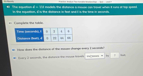 Ready Practice: Analyze Two-Variable Relationships — Quiz — Level F 
The equation d=11t models the distance a mouse can travel when it runs at top speed. 
In the equation, d is the distance in feet and t is the time in seconds. 
Complete the table. 
€ How does the distance of the mouse change every 2 seconds? 
Every 2 seconds, the distance the mouse travels ind eases by ? feet.