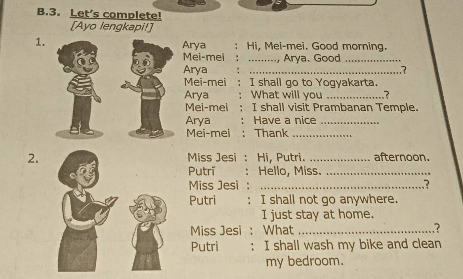 Let's complete! 
[Ayo lengkapi!] 
1. 
Arya : Hi, Mei-mei. Good morning. 
Mei-mei _Arya, Good_ 
Arya _? 
Mei-mei I shall go to Yogyakarta. 
Arya What will you _? 
Mei-mei I shall visit Prambanan Temple. 
Arya Have a nice_ 
Mei-mei Thank_ 
2. Miss Jesi . Hi, Putri. _afternoon. 
Putri Hello, Miss._ 
Miss Jesi _? 
Putri : I shall not go anywhere. 
I just stay at home. 
Miss Jesi : What_ 
.? 
Putri : I shall wash my bike and clean 
my bedroom.