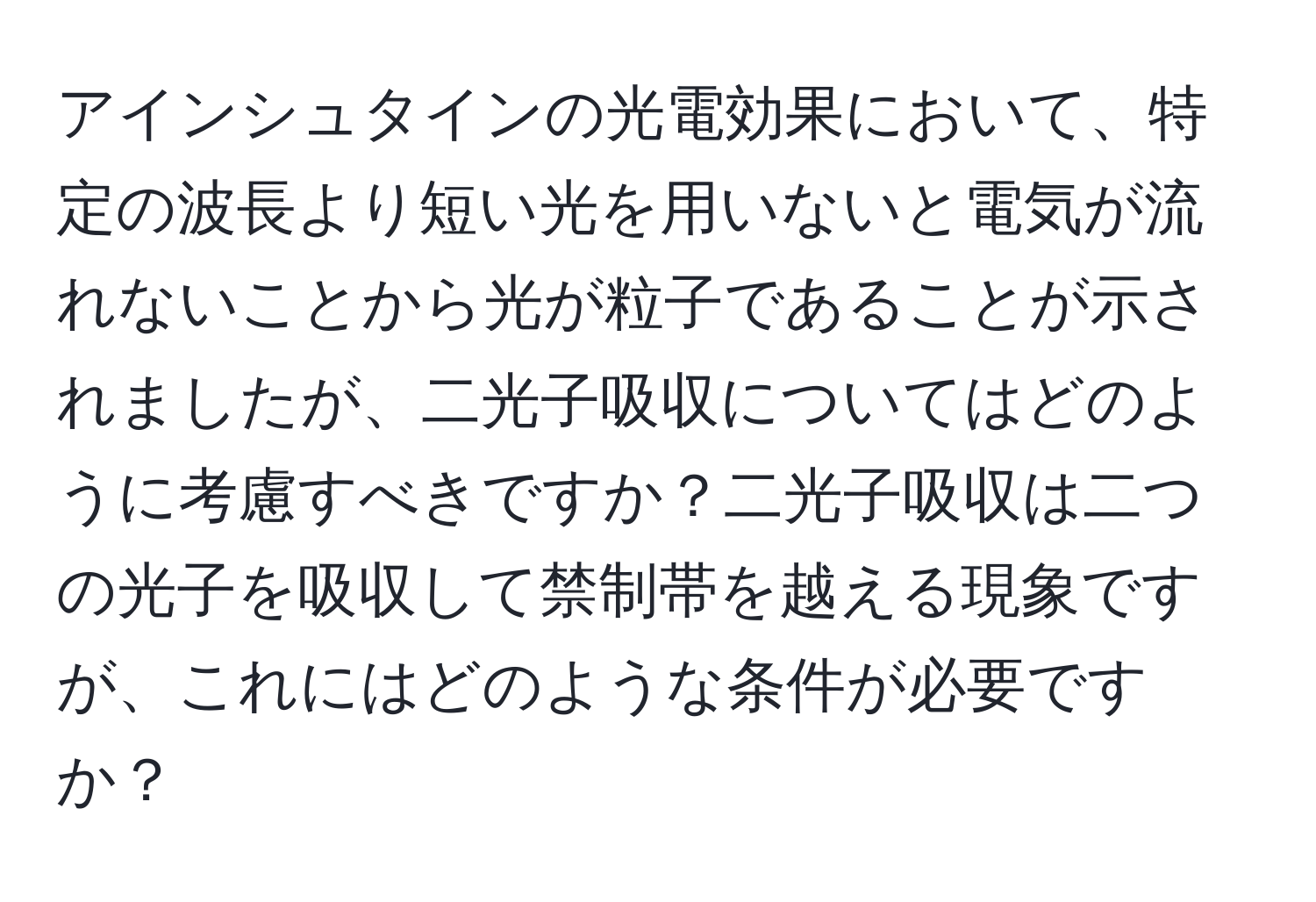 アインシュタインの光電効果において、特定の波長より短い光を用いないと電気が流れないことから光が粒子であることが示されましたが、二光子吸収についてはどのように考慮すべきですか？二光子吸収は二つの光子を吸収して禁制帯を越える現象ですが、これにはどのような条件が必要ですか？