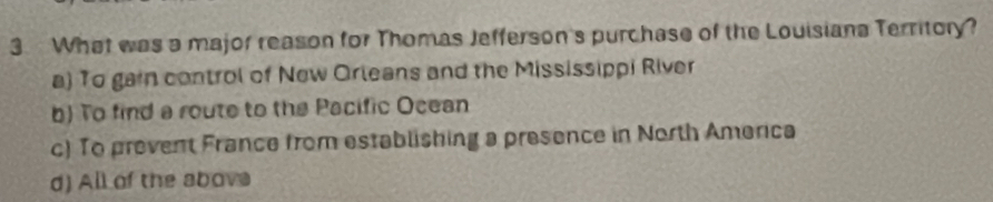 What was a major reason for Thomas Jefferson's purchase of the Louisiana Territory?
a) To gain control of New Orleans and the Mississippi River
b) To find a route to the Pacific Ocean
c) To prevent France from establishing a presence in North America
d) All of the above