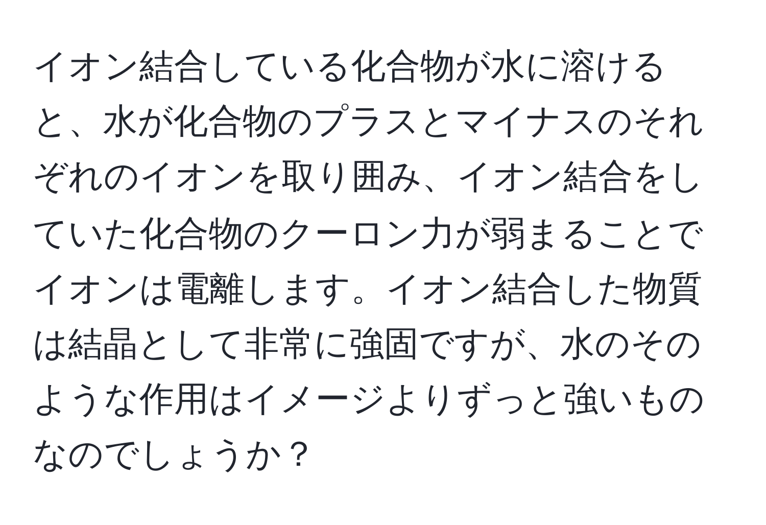 イオン結合している化合物が水に溶けると、水が化合物のプラスとマイナスのそれぞれのイオンを取り囲み、イオン結合をしていた化合物のクーロン力が弱まることでイオンは電離します。イオン結合した物質は結晶として非常に強固ですが、水のそのような作用はイメージよりずっと強いものなのでしょうか？