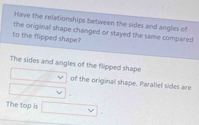 Have the relationships between the sides and angles of 
the original shape changed or stayed the same compared 
to the flipped shape? 
The sides and angles of the flipped shape 
of the original shape. Parallel sides are 
The top is