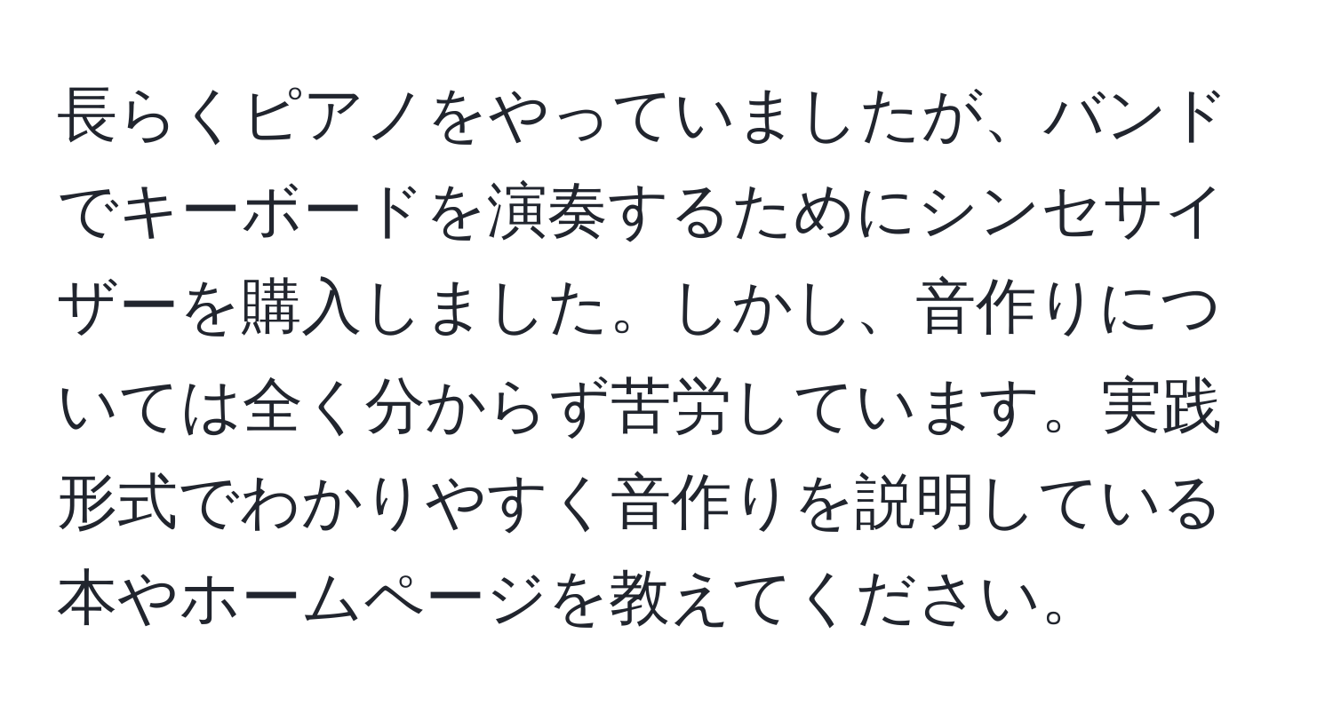 長らくピアノをやっていましたが、バンドでキーボードを演奏するためにシンセサイザーを購入しました。しかし、音作りについては全く分からず苦労しています。実践形式でわかりやすく音作りを説明している本やホームページを教えてください。