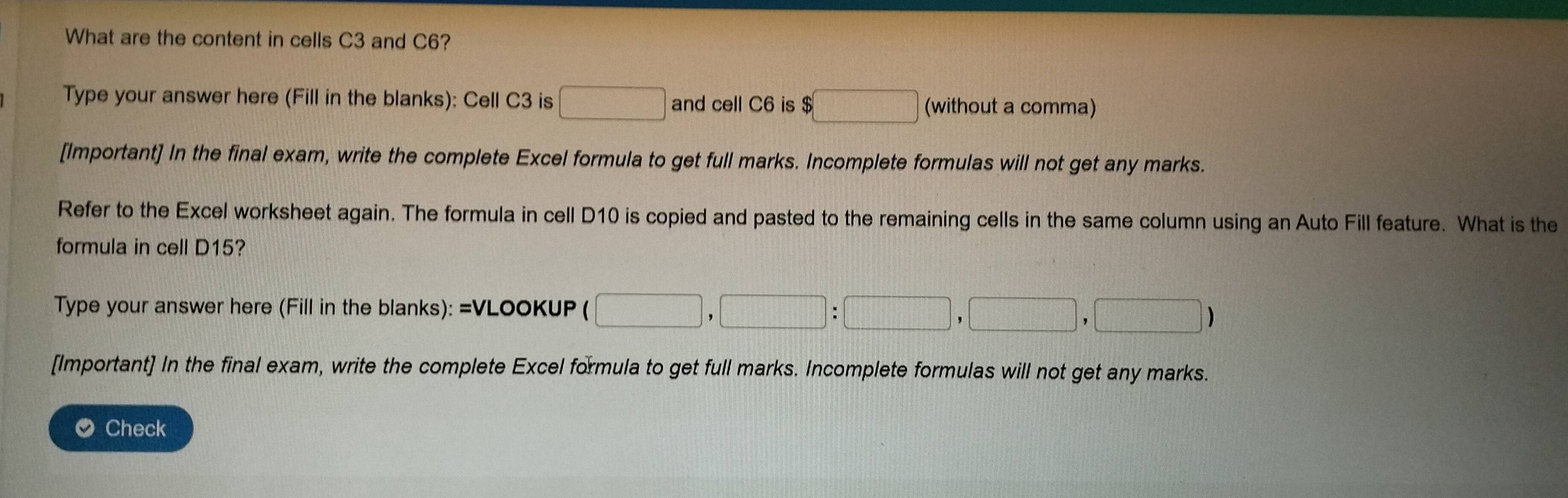 What are the content in cells C3 and C6? 
Type your answer here (Fill in the blanks): Cell C3 is □ and cell C6 is $□ (without a comma) 
[Important] In the final exam, write the complete Excel formula to get full marks. Incomplete formulas will not get any marks. 
Refer to the Excel worksheet again. The formula in cell D10 is copied and pasted to the remaining cells in the same column using an Auto Fill feature. What is the 
formula in cell D15? 
Type your answer here (Fill in the blanks): =VLOOKUP □ ,□ :□ ,□ ,□ ,□ )
[Important] In the final exam, write the complete Excel formula to get full marks. Incomplete formulas will not get any marks. 
O Check