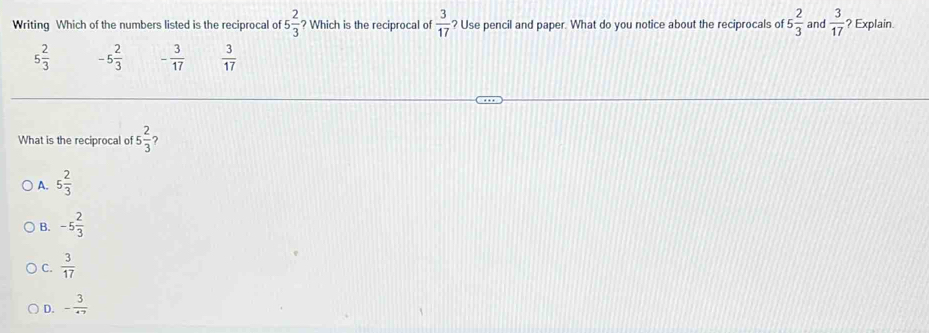 Writing Which of the numbers listed is the reciprocal of 5 2/3  ? Which is the reciprocal of  3/17  ? Use pencil and paper. What do you notice about the reciprocals of 5 2/3  and  3/17  ? Explain.
5 2/3  -5 2/3  - 3/17   3/17 
What is the reciprocal of 5 2/3  2
A. 5 2/3 
B. -5 2/3 
C.  3/17 
D. - 3/47 