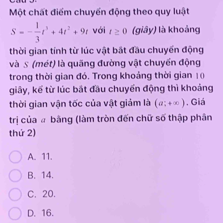 Một chất điểm chuyển động theo quy luật
S=- 1/3 t^3+4t^2+9t với t≥ 0 (giây) là khoảng
thời gian tính từ lúc vật bắt đầu chuyển động
và S (mét) là quãng đường vật chuyển động
trong thời gian đó. Trong khoảng thời gian 10
giây, kể từ lúc bắt đầu chuyển động thì khoảng
thời gian vận tốc của vật giảm là (a;+∈fty ) , Giá
trị của đ bằng (làm tròn đến chữ số thập phân
thứ 2)
A. 11.
B. 14.
C. 20.
D. 16.