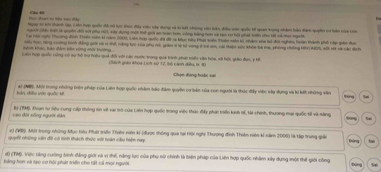 Đọc đoan tư liệu sau đây Câu 40
Ngày từ khi thành lập, Liên hợp quốc đã nô lực thúc đấy việc xây dụng và ki kết những văn bản, điều ước quốc tế quan trọng nhàm bảo đàm quyền cơ bản của con
người (đặc biệt là quyền đổi với phụ nữ), xây dựng một thế giới an toàn hơn, công bằng hơn và tạo cơ hội phát triển cho tất cả mọi người.
Tại Hội nghị Thương đinh Thiên niên kí năm 2000, Liên hợp quốc đã đề ra Mục tiêu Phát triển Thiên niên kỉ, nhàm xóa bỏ đói nghéo, hoàn thành phố cập giáo đục
tiểu học, tăng cường bình đẳng giới và vị thế, năng lực của phụ nữ, giám tỉ lệ tử vong ở trẻ em, cái thiện sức khỏe bà mẹ, phòng chống HIV/AIDS, sốt rét và các địch
bệnh khác, báo đám bên vùng môi trường
Liên hợp quốc cũng có sự hỗ trợ hiệu quả đối với các nước trong quá trình phát triển văn hóa, xã hội, giáo dục, y tế.
(Sách giáo khoa Lịch sử 12, bộ cánh diều, tr. 8)
Chọn đứng hoặc sai
bản, điều ước quốc tế a) (NW). Một trong những biện pháp của Liên hợp quốc nhâm báo đám quyền cơ bản của con người là thúc đấy việc xây dựng và kí kết những vẫn Dúng San
cao đời sống người đân b) (TH). Đoạn tư liệu cung cấp thông tin về vai trò của Liên hợp quốc trong việc thúc đấy phát triển kinh tế, tài chính, thương mại quốc tế và năng Bùng Sai
c) (VD). Một tong những Mục tiêu Phát triển Thiên niên kí (được thông qua tại Hội nghị Thượng đỉnh Thiên niên kỉ năm 2000) là tập trung giả
quyết những vấn đề có tính thách thức với toàn cầu hiện nay. Đùng Sai
d) (TH). Việc tăng cường bình đẳng giới và vị thế, năng lực của phụ nữ chính là biện pháp của Liên hợp quốc nhâm xây dựng một thế giới công
băng hơn và tạo cơ hội phát triển cho tất cả mọi người Đứng Sai