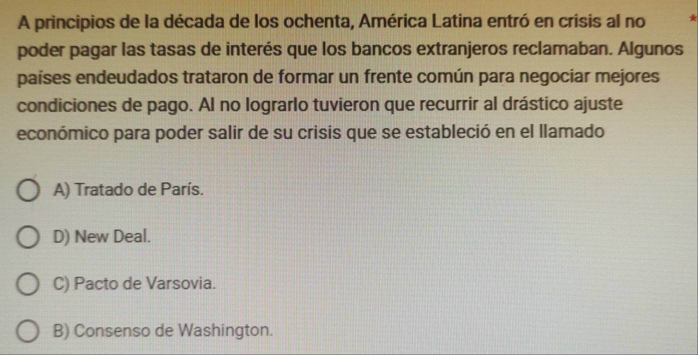 A principios de la década de los ochenta, América Latina entró en crisis al no
poder pagar las tasas de interés que los bancos extranjeros reclamaban. Algunos
países endeudados trataron de formar un frente común para negociar mejores
condiciones de pago. Al no lograrlo tuvieron que recurrir al drástico ajuste
económico para poder salir de su crisis que se estableció en el llamado
A) Tratado de París.
D) New Deal.
C) Pacto de Varsovia.
B) Consenso de Washington.