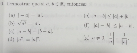 Demostrar que si a, b∈ R , entonces: 
(a) |-a|=|a|. (e) |a-b|≤ |a|+|b|
(b) sqrt(a^2)=|a|. (f) ||a|-|b||≤ |a-b|. 
(c) |a-b|=|b-a|. 
(d) |a^2|=|a|^2. (g) a!= 0, | 1/a |= 1/|a| .