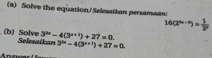 Solve the equation/Selesaikan persamaan:
16(2^(3x-5))= 1/2^x 
(b) Solve 3^(2x)-4(3^(x+1))+27=0. 
Selesaikan 3^(2x)-4(3^(x+1))+27=0.