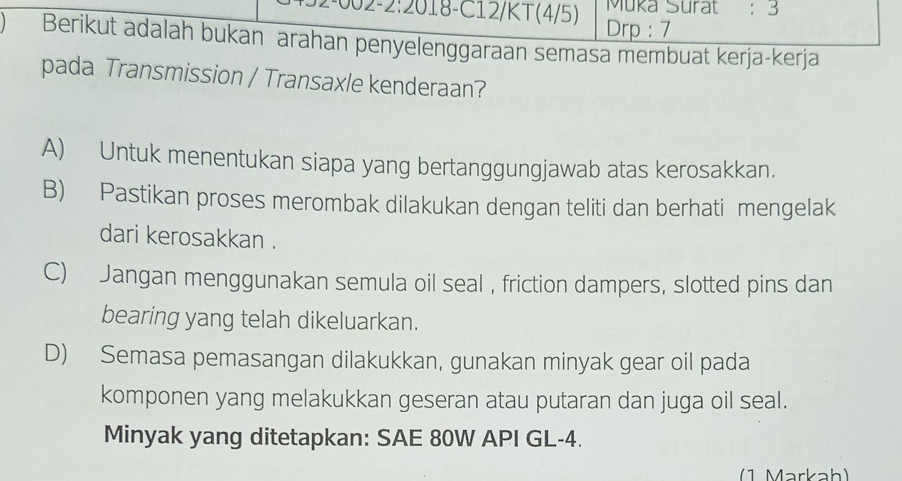 002-2:2018-C12/KT(4/5) Muka Surat : 3
Drp : 7
Berikut adalah bukan arahan penyelenggaraan semasa membuat kerja-kerja
pada Transmission / Transaxle kenderaan?
A) Untuk menentukan siapa yang bertanggungjawab atas kerosakkan.
B) Pastikan proses merombak dilakukan dengan teliti dan berhati mengelak
dari kerosakkan .
C) Jangan menggunakan semula oil seal, friction dampers, slotted pins dan
bearing yang telah dikeluarkan.
D) Semasa pemasangan dilakukkan, gunakan minyak gear oil pada
komponen yang melakukkan geseran atau putaran dan juga oil seal.
Minyak yang ditetapkan: SAE 80W API GL-4.
(1 Markah)