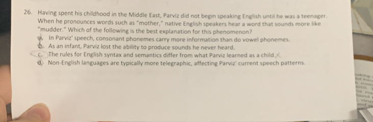 Having spent his childhood in the Middle East, Parviz did not begin speaking English until he was a teenager.
When he pronounces words such as “mother,” native English speakers hear a word that sounds more like
“mudder.” Which of the following is the best explanation for this phenomenon?
a, In Parviz' speech, consonant phonemes carry more information than do vowel phonemes. As an infant, Parviz lost the ability to produce sounds he never heard.
c. The rules for English syntax and semantics differ from what Parviz learned as a child.
d, Non-English languages are typically more telegraphic, affecting Parviz' current speech patterns.
g
but b



oh
view