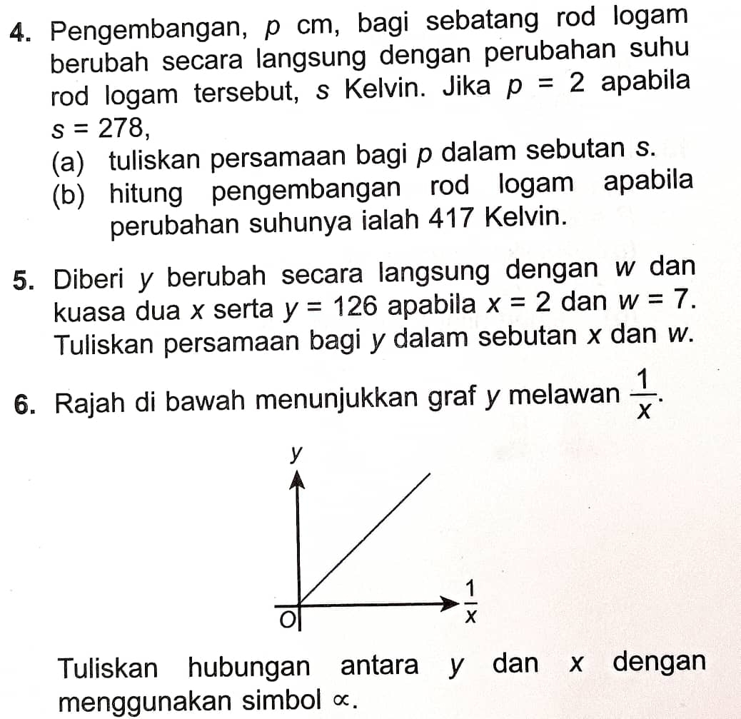 Pengembangan, p cm, bagi sebatang rod logam
berubah secara langsung dengan perubahan suhu
rod logam tersebut, s Kelvin. Jika p=2 apabila
s=278,
(a) tuliskan persamaan bagi p dalam sebutan s.
(b) hitung pengembangan rod logam apabila
perubahan suhunya ialah 417 Kelvin.
5. Diberi y berubah secara langsung dengan w dan
kuasa dua x serta y=126 apabila x=2 dan w=7.
Tuliskan persamaan bagi y dalam sebutan x dan w.
6. Rajah di bawah menunjukkan graf y melawan  1/x .
Tuliskan hubungan antara y dan x dengan
menggunakan simbol ×.