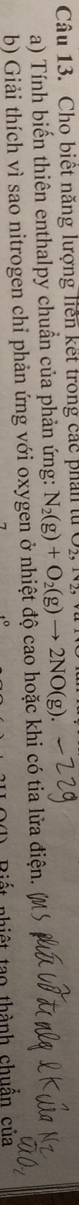 Cho biết năng lượng liên kết trong các phản tử 
a) Tính biến thiên enthalpy chuẩn của phản ứng: N_2(g)+O_2(g)to 2NO(g). 
b) Giải thích vì sao nitrogen chỉ phản ứng với oxygen ở nhiệt độ cao hoặc khi có tia lửa điện. ( 
Biết nhiệt tạo thành chuẩn của