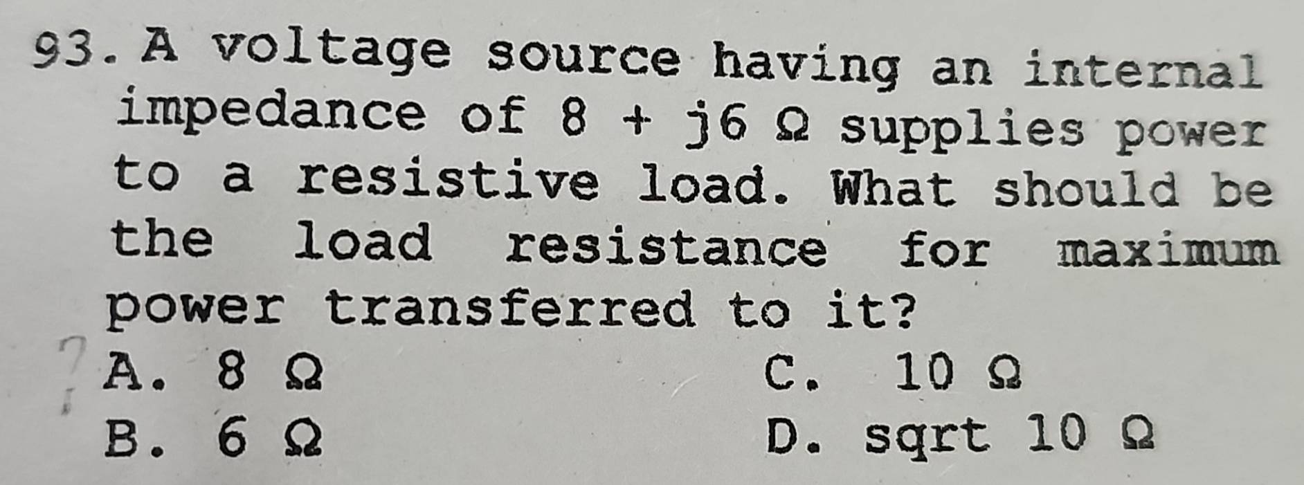 A voltage source having an internal
impedance of 8+j6 Q supplies power
to a resistive load. What should be
the load resistance for maximum .
power transferred to it?
A. 8 Ω C. 10 Ω
B. 6 Ω D. sqrt 10 Ω