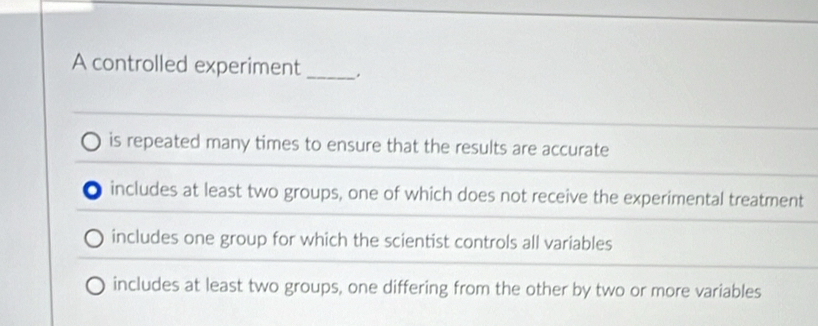 A controlled experiment_
is repeated many times to ensure that the results are accurate
includes at least two groups, one of which does not receive the experimental treatment
includes one group for which the scientist controls all variables
includes at least two groups, one differing from the other by two or more variables