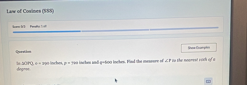 Law of Cosines (SSS) 
Score: 0/3 Penalty: 1 off 
Question Show Examples 
In △ OPQ, o=290 inches, p=720 inches and q=600 inches. Find the measure of ∠ P to the nearest 10th of a 
degree.