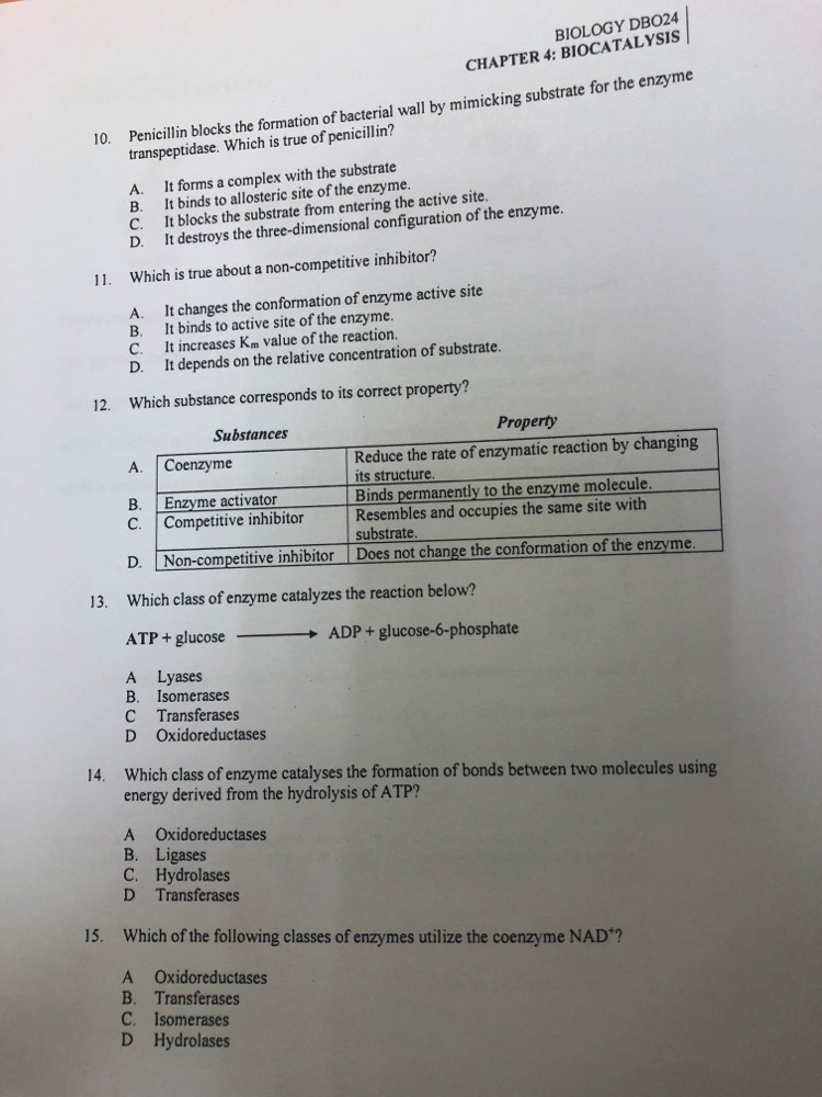 CHAPTER 4: BIOCATALYSIS BIOLOGY DBO2q
10. Penicillin blocks the formation of bacterial wall by mimicking substrate for the enzyme
transpeptidase. Which is true of penicillin?
A. It forms a complex with the substrate
B. It binds to allosteric site of the enzyme
C. It blocks the substrate from entering the active site.
D. It destroys the three-dimensional configuration of the enzyme.
11. Which is true about a non-competitive inhibitor?
A. It changes the conformation of enzyme active site
B. It binds to active site of the enzyme.
C. It increases Km value of the reaction
D. It depends on the relative concentration of substrate.
12. Which substance corresponds to its correct property?
13. Which class of enzyme catalyzes the reaction below?
ATP + glucose ADP + glucose-6-phosphate
A Lyases
B. Isomerases
C Transferases
D Oxidoreductases
14. Which class of enzyme catalyses the formation of bonds between two molecules using
energy derived from the hydrolysis of ATP?
A Oxidoreductases
B. Ligases
C. Hydrolases
D Transferases
15. Which of the following classes of enzymes utilize the coenzyme NAD*?
A Oxidoreductases
B. Transferases
C. Isomerases
D Hydrolases