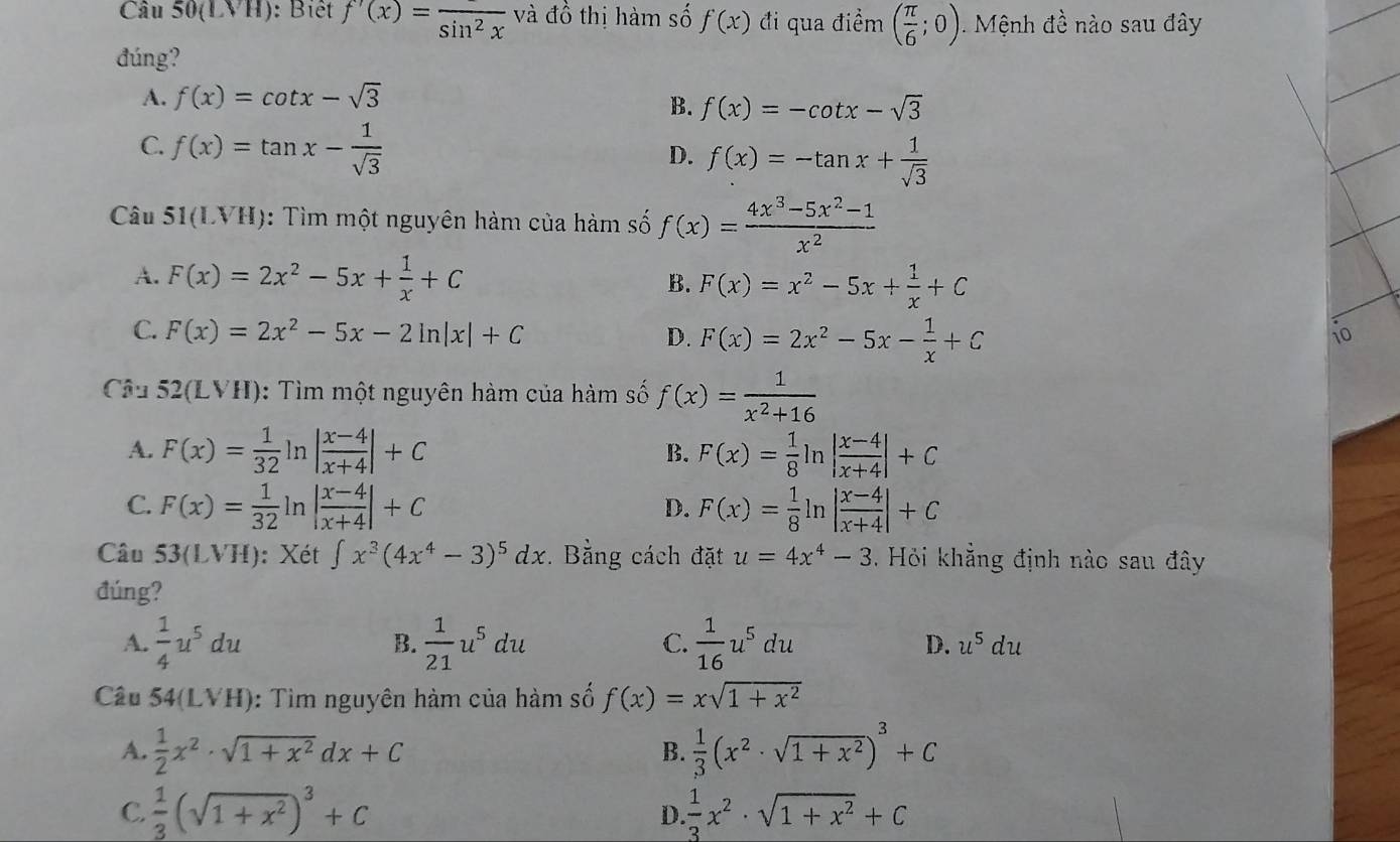 Câu 50(LVH) : Biết f'(x)=frac sin^2x và đồ thị hàm số f(x) đi qua điềm ( π /6 ;0) Mệnh đề nào sau đây
đúng?
A. f(x)=cot x-sqrt(3)
B. f(x)=-cot x-sqrt(3)
C. f(x)=tan x- 1/sqrt(3) 
D. f(x)=-tan x+ 1/sqrt(3) 
Câu 51(LVH) : Tìm một nguyên hàm của hàm số f(x)= (4x^3-5x^2-1)/x^2 
A. F(x)=2x^2-5x+ 1/x +C B. F(x)=x^2-5x+ 1/x +C
C. F(x)=2x^2-5x-2ln |x|+C D. F(x)=2x^2-5x- 1/x +C
i
Câu  52(LVH): Tìm một nguyên hàm của hàm số f(x)= 1/x^2+16 
A. F(x)= 1/32  n | (x-4)/x+4 |+C F(x)= 1/8 ln | (x-4)/x+4 |+C
B.
C. F(x)= 1/32  r | (x-4)/x+4 |+C F(x)= 1/8 ln | (x-4)/x+4 |+C
,..4,4)
D.
Câu 53(LVH) : Xét ∈t x^3(4x^4-3)^5dx Bằng cách đặt u=4x^4-3. Hỏi khẳng định nào sau đây
đúng?
A.  1/4 u^5du B.  1/21 u^5du C.  1/16 u^5du D. u^5du
Câu 54(LVH) : Tìm nguyên hàm của hàm số f(x)=xsqrt(1+x^2)
A.  1/2 x^2· sqrt(1+x^2)dx+C  1/3 (x^2· sqrt(1+x^2))^3+C
B.
C.  1/3 (sqrt(1+x^2))^3+C  1/3 x^2· sqrt(1+x^2)+C
D.