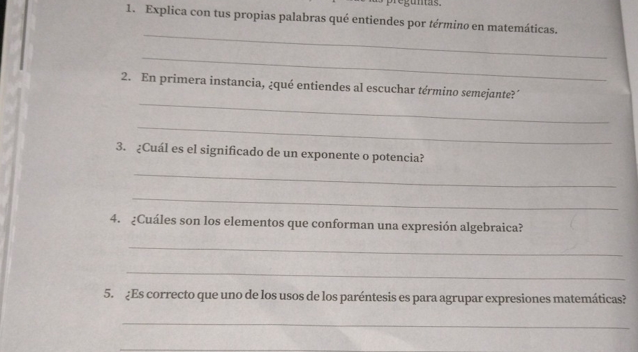 pregunas. 
1. Explica con tus propias palabras qué entiendes por término en matemáticas. 
_ 
_ 
_ 
2. En primera instancia, ¿qué entiendes al escuchar término semejante?´ 
_ 
3. ¿Cuál es el significado de un exponente o potencia? 
_ 
_ 
4. ¿Cuáles son los elementos que conforman una expresión algebraica? 
_ 
_ 
5. ¿Es correcto que uno de los usos de los paréntesis es para agrupar expresiones matemáticas? 
_ 
_