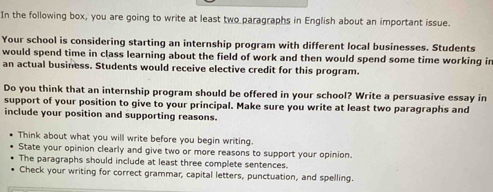 In the following box, you are going to write at least two paragraphs in English about an important issue. 
Your school is considering starting an internship program with different local businesses. Students 
would spend time in class learning about the field of work and then would spend some time working in 
an actual business. Students would receive elective credit for this program. 
Do you think that an internship program should be offered in your school? Write a persuasive essay in 
support of your position to give to your principal. Make sure you write at least two paragraphs and 
include your position and supporting reasons. 
Think about what you will write before you begin writing. 
State your opinion clearly and give two or more reasons to support your opinion. 
The paragraphs should include at least three complete sentences. 
Check your writing for correct grammar, capital letters, punctuation, and spelling.