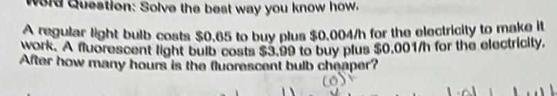 Word Question: Solve the best way you know how. 
A regular light bulb costs $0.65 to buy plus $0.004/h for the electricity to make it 
work. A fluorescent light bulb costs $3.99 to buy plus $0.001/h for the electricity. 
After how many hours is the fluorescent bulb cheaper?