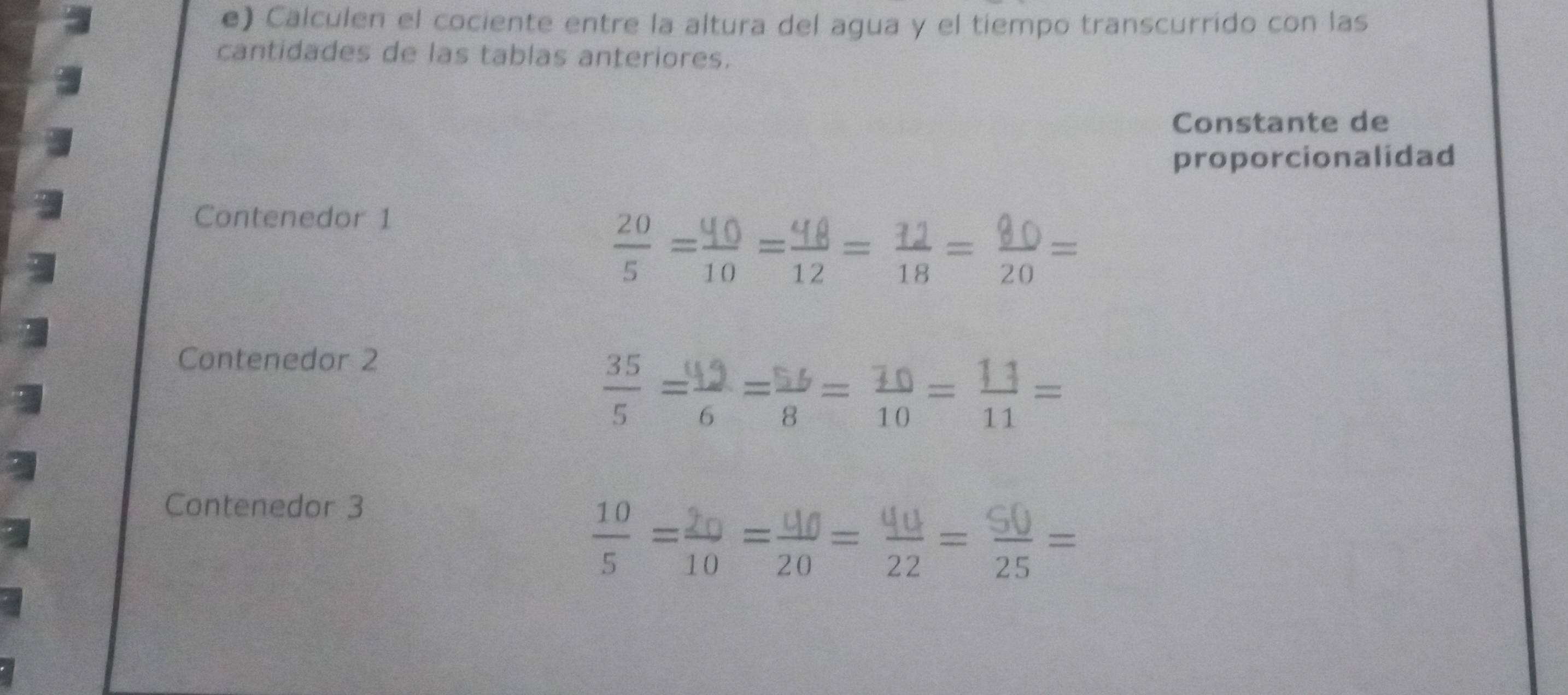 Calculen el cociente entre la altura del agua y el tiempo transcurrido con las 
cantidades de las tablas anteriores. 
Constante de 
proporcionalidad 
Contenedor 1 
÷=:=÷=; = ;= 
Contenedor 2 
÷=2=( =;=÷= 
Contenedor 3
=; == = =