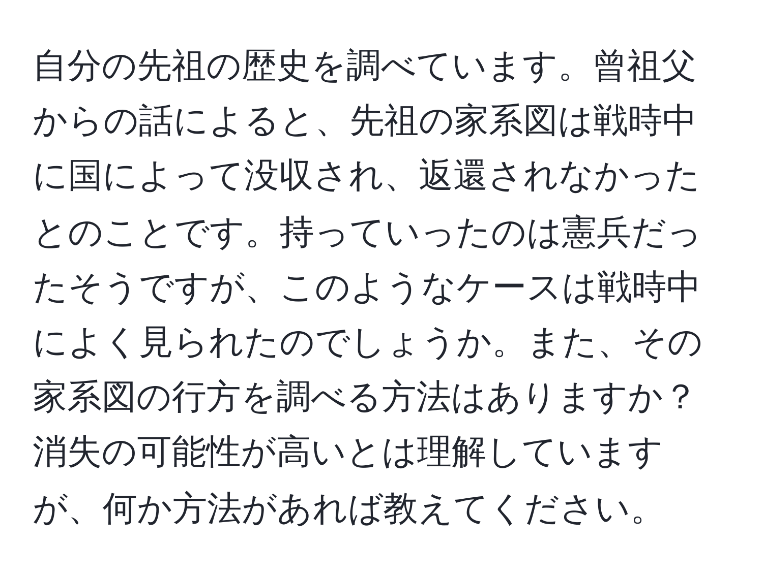 自分の先祖の歴史を調べています。曾祖父からの話によると、先祖の家系図は戦時中に国によって没収され、返還されなかったとのことです。持っていったのは憲兵だったそうですが、このようなケースは戦時中によく見られたのでしょうか。また、その家系図の行方を調べる方法はありますか？消失の可能性が高いとは理解していますが、何か方法があれば教えてください。